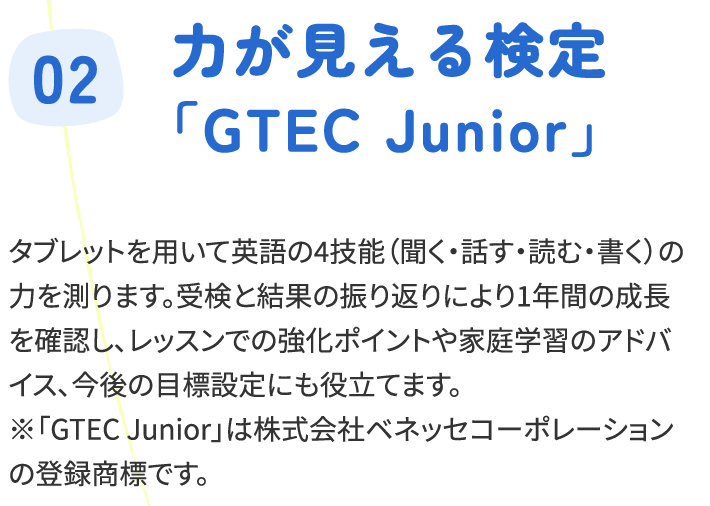 タブレットを用いて英語の4技能（聞く・話す・読む・書く）の力を測ります。受検と結果の振り返りにより1年間の成長を確認し、レッスンでの強化ポイントや家庭学習のアドバイス、今後の目標設定にも役立てます。※「GTEC Junior」は株式会社ベネッセコーポレーションの登録商標です。